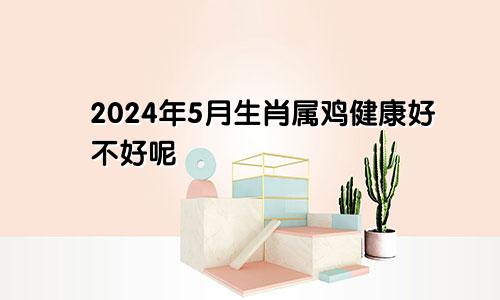 2024年5月生肖属鸡健康好不好呢