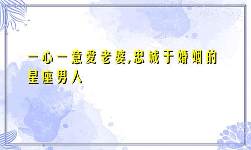 一心一意爱老婆,忠诚于婚姻的星座男人