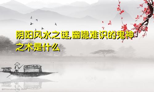 阴阳风水之谜,幽隐难识的鬼神之术是什么