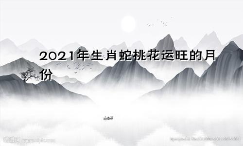 2021年生肖蛇桃花运旺的月份