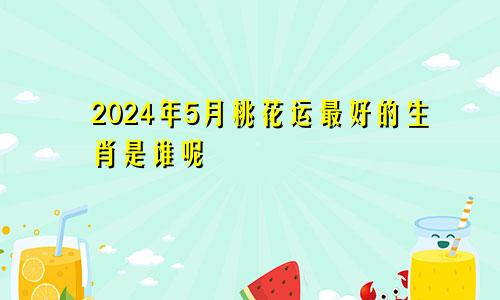 2024年5月桃花运最好的生肖是谁呢