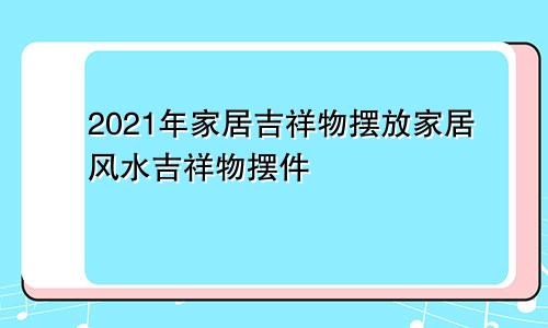 2021年家居吉祥物摆放家居风水吉祥物摆件