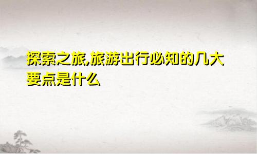 探索之旅,旅游出行必知的几大要点是什么