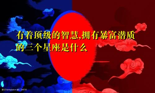 有着顶级的智慧,拥有暴富潜质的三个星座是什么