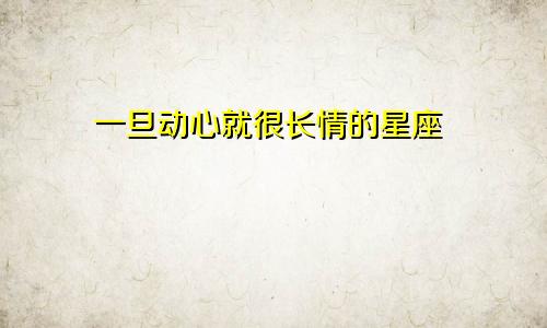 一旦动心就很长情的星座