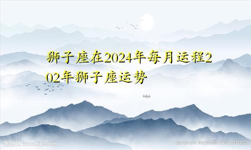 狮子座在2024年每月运程202年狮子座运势
