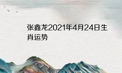 张鑫龙2021年4月24日生肖运势