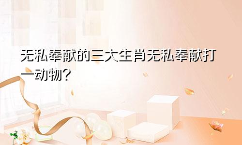 无私奉献的三大生肖无私奉献打一动物?