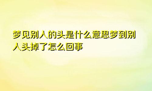 梦见别人的头是什么意思梦到别人头掉了怎么回事
