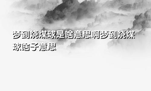 梦到烧煤球是啥意思啊梦到烧煤球啥子意思