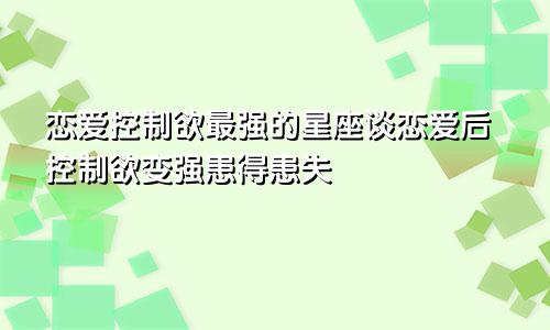 恋爱控制欲最强的星座谈恋爱后控制欲变强患得患失
