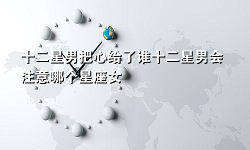 十二星男把心给了谁十二星男会注意哪个星座女