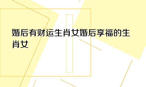 婚后有财运生肖女婚后享福的生肖女