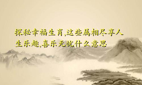 探秘幸福生肖,这些属相尽享人生乐趣,喜乐无忧什么意思