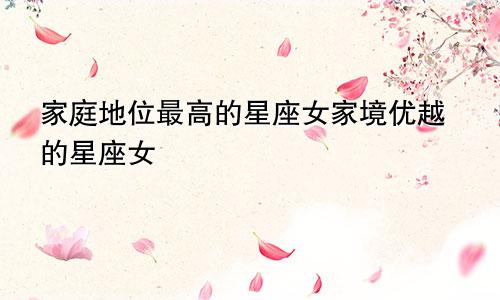 家庭地位最高的星座女家境优越的星座女