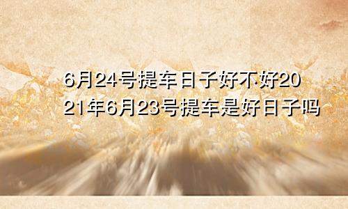 6月24号提车日子好不好2021年6月23号提车是好日子吗