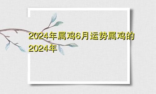 2024年属鸡6月运势属鸡的2024年