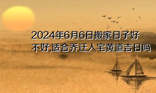 2024年6月6日搬家日子好不好,适合乔迁入宅黄道吉日吗
