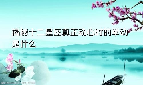 揭秘十二星座真正动心时的举动是什么