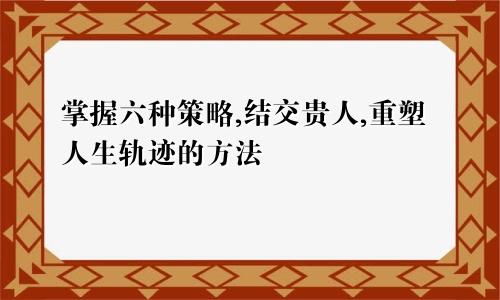 掌握六种策略,结交贵人,重塑人生轨迹的方法