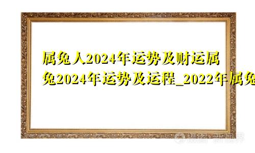 属兔人2024年运势及财运属兔2024年运势及运程_2022年属兔人的全年运势