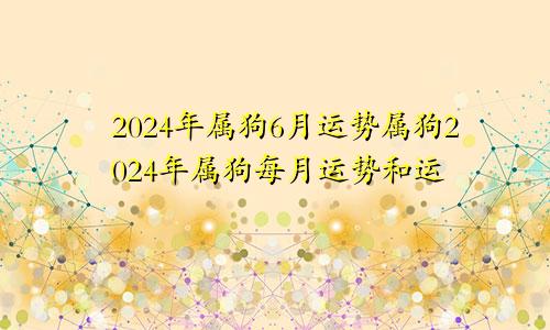 2024年属狗6月运势属狗2024年属狗每月运势和运