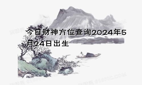 今日财神方位查询2024年5月24日出生