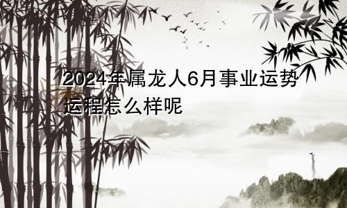 2024年属龙人6月事业运势运程怎么样呢
