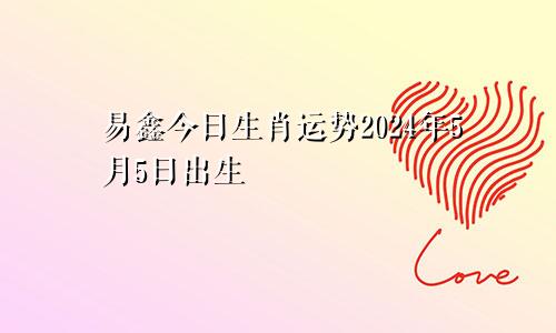 易鑫今日生肖运势2024年5月5日出生