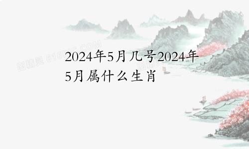 2024年5月几号2024年5月属什么生肖
