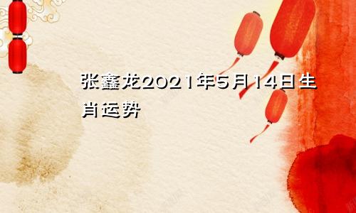 张鑫龙2021年5月14日生肖运势