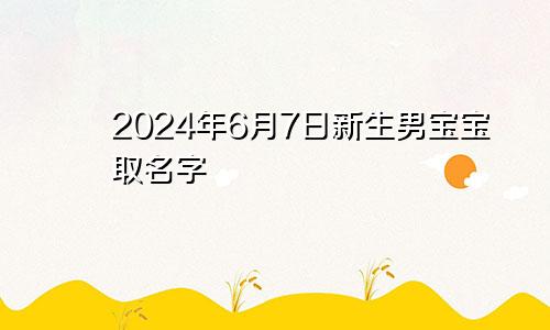 2024年6月7日新生男宝宝取名字