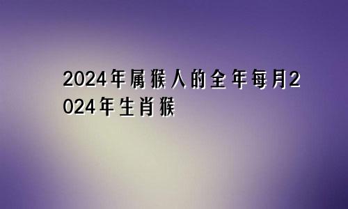 2024年属猴人的全年每月2024年生肖猴