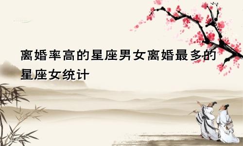 离婚率高的星座男女离婚最多的星座女统计