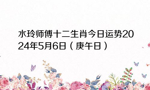 水玲师傅十二生肖今日运势2024年5月6日(庚午日)