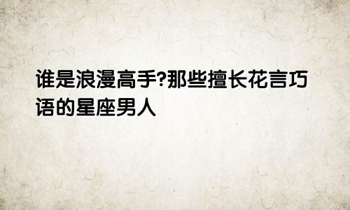 谁是浪漫高手?那些擅长花言巧语的星座男人