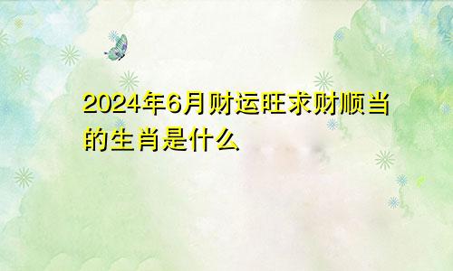 2024年6月财运旺求财顺当的生肖是什么