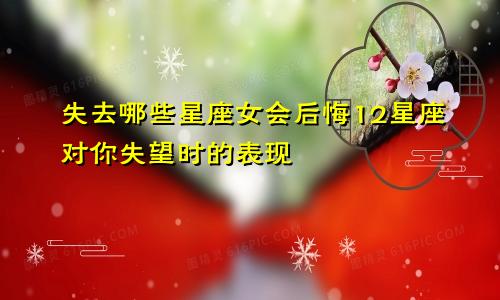 失去哪些星座女会后悔12星座对你失望时的表现
