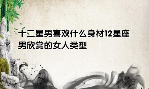 十二星男喜欢什么身材12星座男欣赏的女人类型