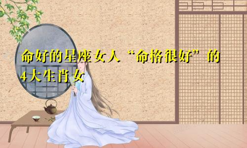 命好的星座女人“命格很好”的4大生肖女