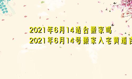 2021年6月14适合搬家吗2021年6月14号搬家入宅黄道吉日
