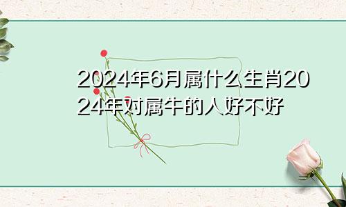 2024年6月属什么生肖2024年对属牛的人好不好