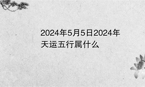 2024年5月5日2024年天运五行属什么