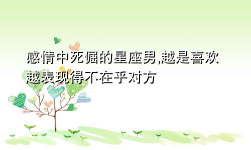 感情中死倔的星座男,越是喜欢越表现得不在乎对方