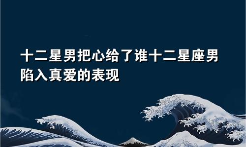 十二星男把心给了谁十二星座男陷入真爱的表现