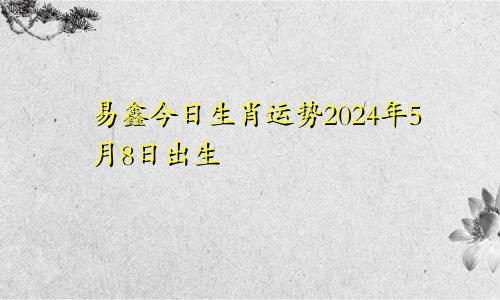 易鑫今日生肖运势2024年5月8日出生