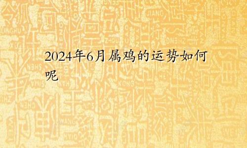 2024年6月属鸡的运势如何呢