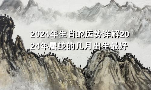 2024年生肖蛇运势详解2024年属蛇的几月出生最好