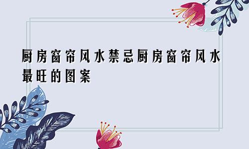 厨房窗帘风水禁忌厨房窗帘风水最旺的图案