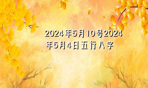 2024年5月10号2024年5月4日五行八字